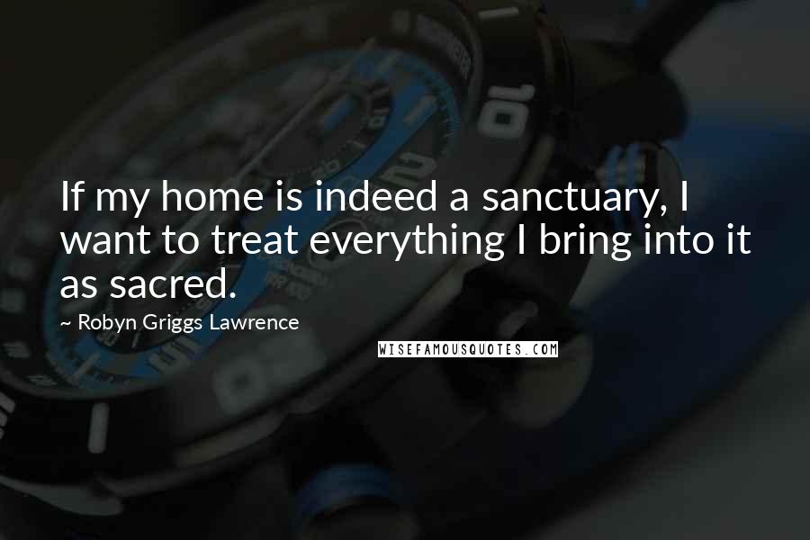 Robyn Griggs Lawrence quotes: If my home is indeed a sanctuary, I want to treat everything I bring into it as sacred.