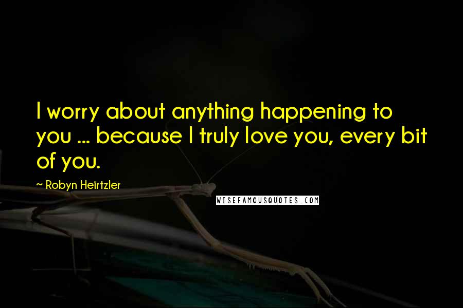 Robyn Heirtzler quotes: I worry about anything happening to you ... because I truly love you, every bit of you.