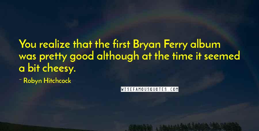 Robyn Hitchcock quotes: You realize that the first Bryan Ferry album was pretty good although at the time it seemed a bit cheesy.