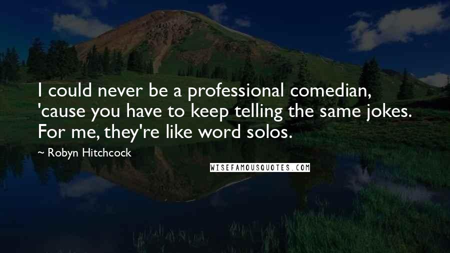 Robyn Hitchcock quotes: I could never be a professional comedian, 'cause you have to keep telling the same jokes. For me, they're like word solos.