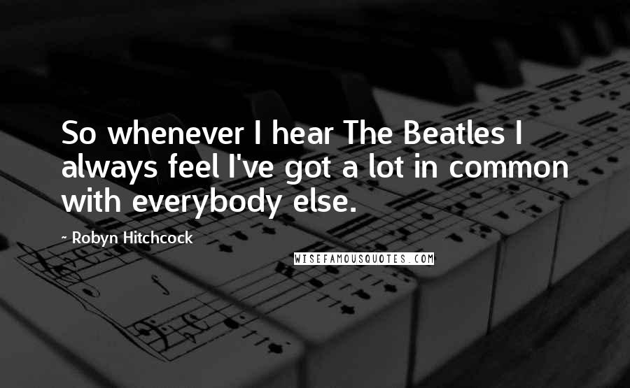 Robyn Hitchcock quotes: So whenever I hear The Beatles I always feel I've got a lot in common with everybody else.