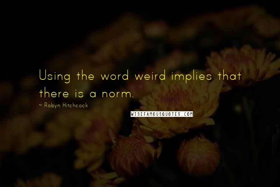 Robyn Hitchcock quotes: Using the word weird implies that there is a norm.