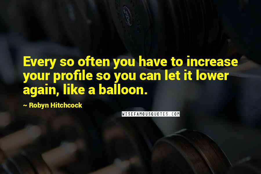 Robyn Hitchcock quotes: Every so often you have to increase your profile so you can let it lower again, like a balloon.