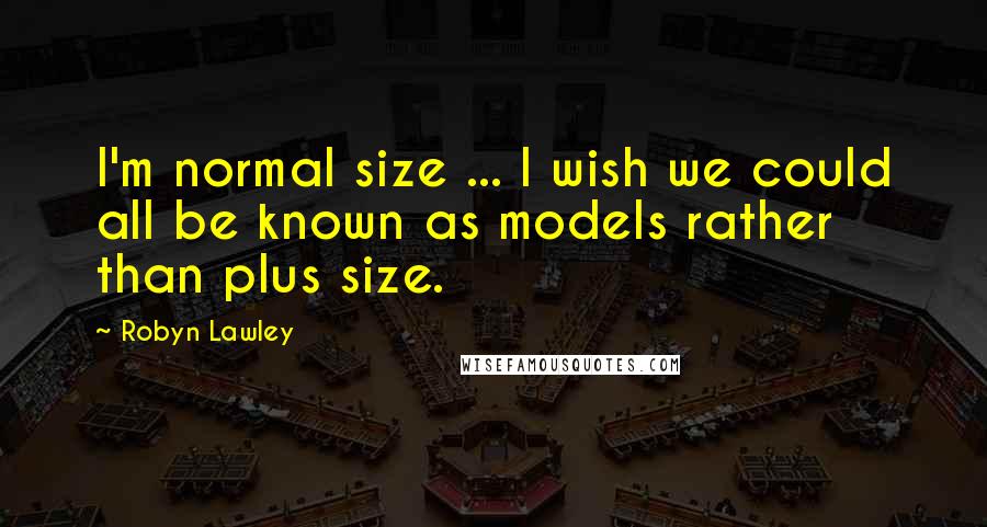 Robyn Lawley quotes: I'm normal size ... I wish we could all be known as models rather than plus size.