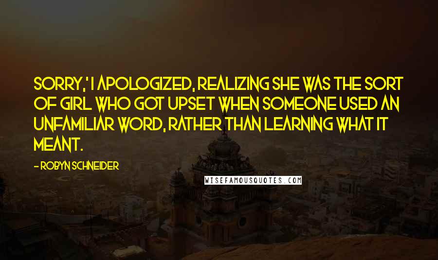 Robyn Schneider quotes: Sorry,' I apologized, realizing she was the sort of girl who got upset when someone used an unfamiliar word, rather than learning what it meant. Robyn Schneider quotes: Sorry,' I apologized, realizing she was the sort of girl who got upset when someone used an unfamiliar word, rather than learning what it meant.