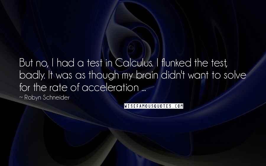 Robyn Schneider quotes: But no, I had a test in Calculus. I flunked the test, badly. It was as though my brain didn't want to solve for the rate of acceleration ... Robyn Schneider quotes: But no, I had a test in Calculus. I flunked the test, badly. It was as though my brain didn't want to solve for the rate of acceleration ...