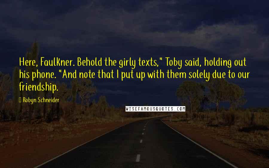 Robyn Schneider quotes: Here, Faulkner. Behold the girly texts," Toby said, holding out his phone. "And note that I put up with them solely due to our friendship.