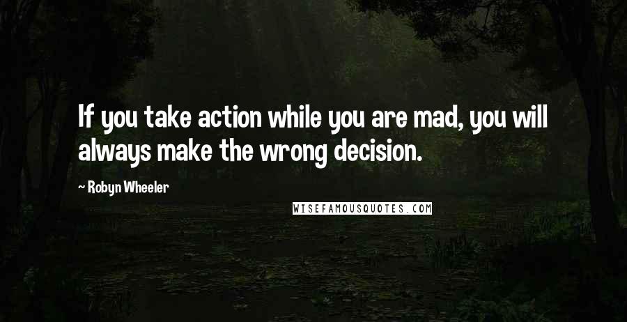 Robyn Wheeler quotes: If you take action while you are mad, you will always make the wrong decision.