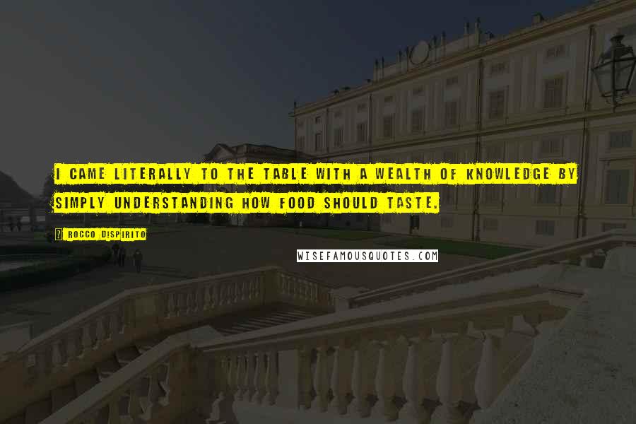 Rocco DiSpirito quotes: I came literally to the table with a wealth of knowledge by simply understanding how food should taste. Rocco DiSpirito quotes: I came literally to the table with a wealth of knowledge by simply understanding how food should taste.