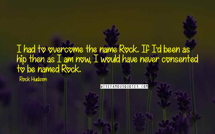 Rock Hudson quotes: I had to overcome the name Rock. If I'd been as hip then as I am now, I would have never consented to be named Rock.