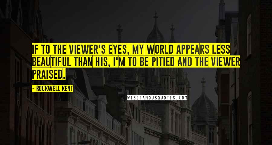 Rockwell Kent quotes: If to the viewer's eyes, my world appears less beautiful than his, I'm to be pitied and the viewer praised.