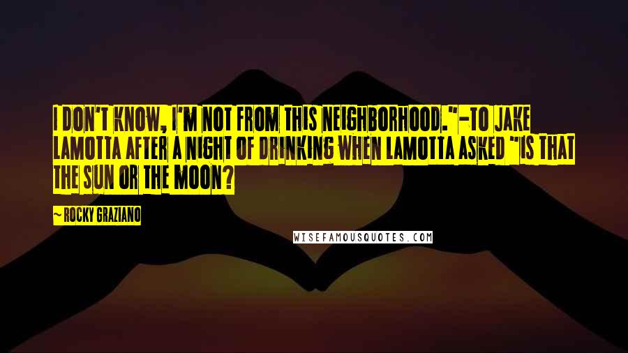Rocky Graziano quotes: I don't know, I'm not from this neighborhood."-to Jake LaMotta after a night of drinking when LaMotta asked "is that the sun or the moon? Rocky Graziano quotes: I don't know, I'm not from this neighborhood."-to Jake LaMotta after a night of drinking when LaMotta asked "is that the sun or the moon?