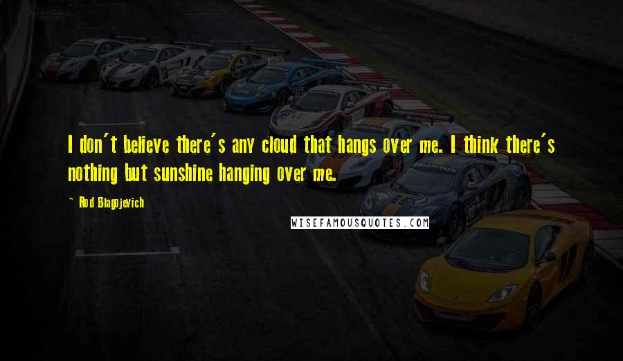 Rod Blagojevich quotes: I don't believe there's any cloud that hangs over me. I think there's nothing but sunshine hanging over me.