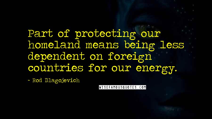 Rod Blagojevich quotes: Part of protecting our homeland means being less dependent on foreign countries for our energy.