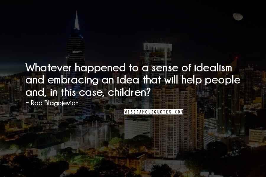 Rod Blagojevich quotes: Whatever happened to a sense of idealism and embracing an idea that will help people and, in this case, children?