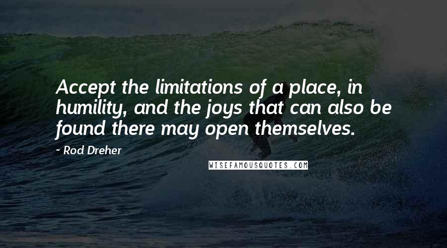 Rod Dreher quotes: Accept the limitations of a place, in humility, and the joys that can also be found there may open themselves. Rod Dreher quotes: Accept the limitations of a place, in humility, and the joys that can also be found there may open themselves.