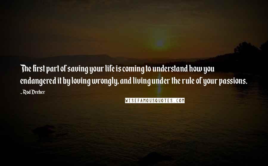 Rod Dreher quotes: The first part of saving your life is coming to understand how you endangered it by loving wrongly, and living under the rule of your passions. Rod Dreher quotes: The first part of saving your life is coming to understand how you endangered it by loving wrongly, and living under the rule of your passions.