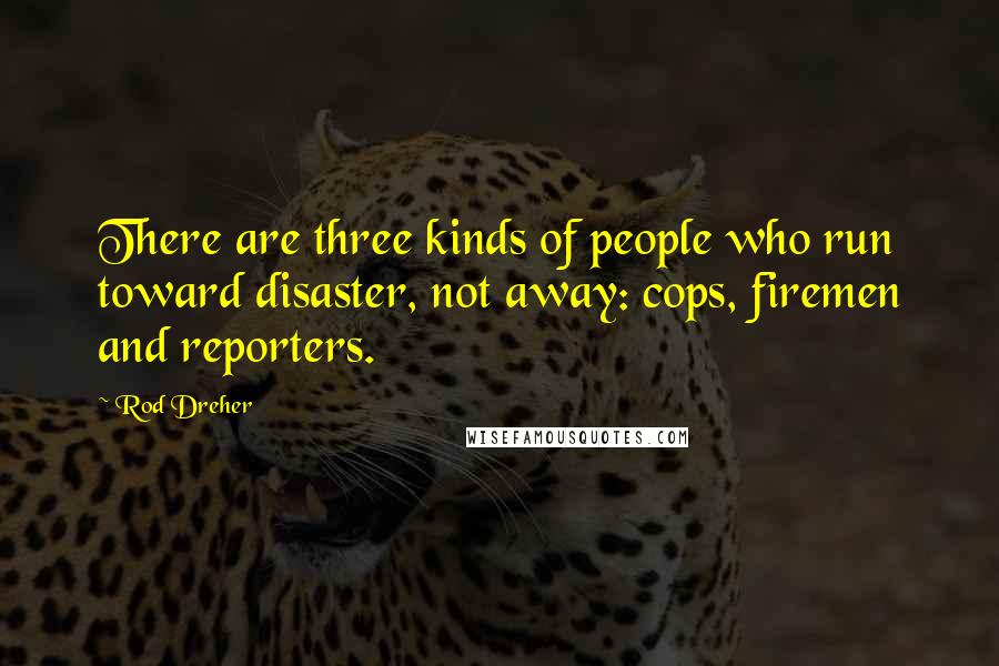 Rod Dreher quotes: There are three kinds of people who run toward disaster, not away: cops, firemen and reporters.