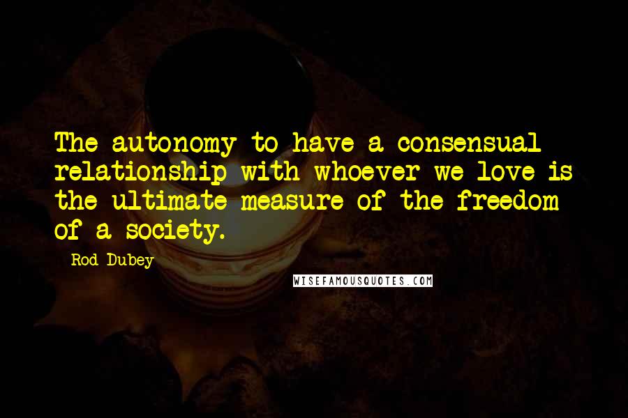 Rod Dubey quotes: The autonomy to have a consensual relationship with whoever we love is the ultimate measure of the freedom of a society.