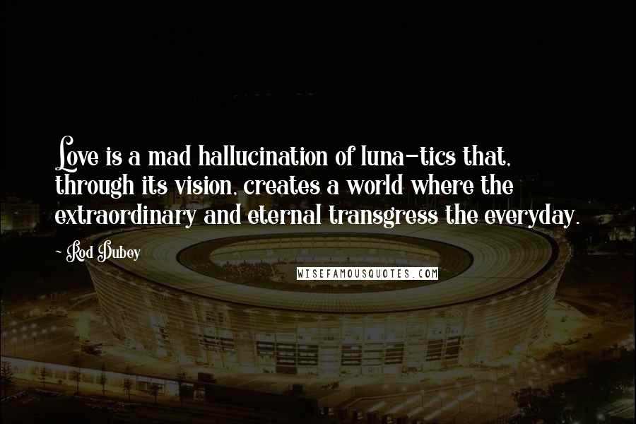 Rod Dubey quotes: Love is a mad hallucination of luna-tics that, through its vision, creates a world where the extraordinary and eternal transgress the everyday.