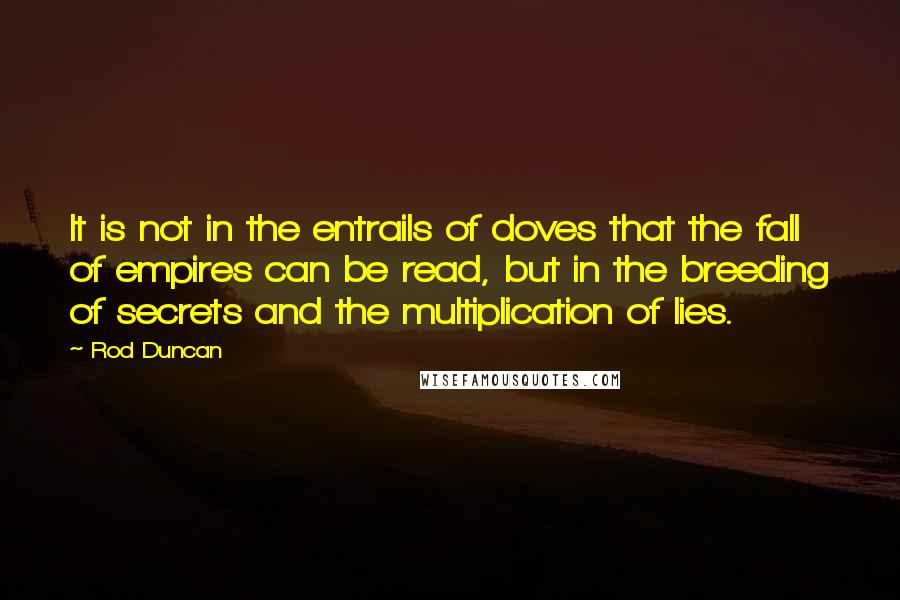 Rod Duncan quotes: It is not in the entrails of doves that the fall of empires can be read, but in the breeding of secrets and the multiplication of lies. Rod Duncan quotes: It is not in the entrails of doves that the fall of empires can be read, but in the breeding of secrets and the multiplication of lies.