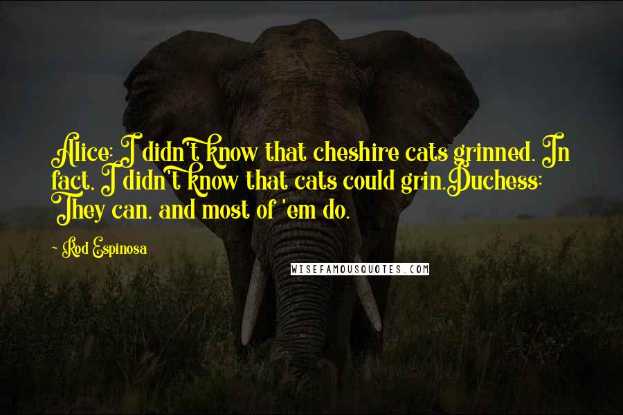 Rod Espinosa quotes: Alice: I didn't know that cheshire cats grinned. In fact, I didn't know that cats could grin.Duchess: They can, and most of 'em do. Rod Espinosa quotes: Alice: I didn't know that cheshire cats grinned. In fact, I didn't know that cats could grin.Duchess: They can, and most of 'em do.