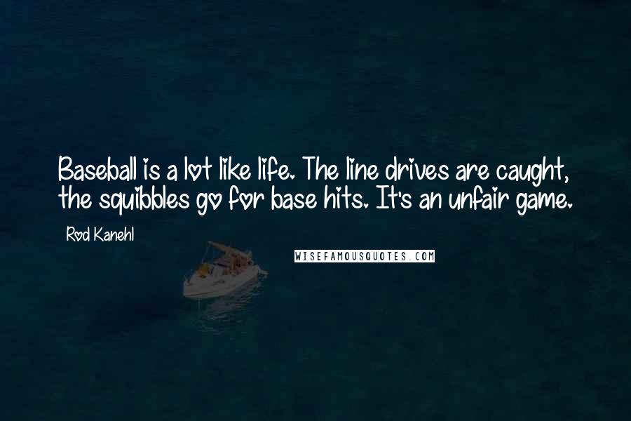 Rod Kanehl quotes: Baseball is a lot like life. The line drives are caught, the squibbles go for base hits. It's an unfair game. Rod Kanehl quotes: Baseball is a lot like life. The line drives are caught, the squibbles go for base hits. It's an unfair game.