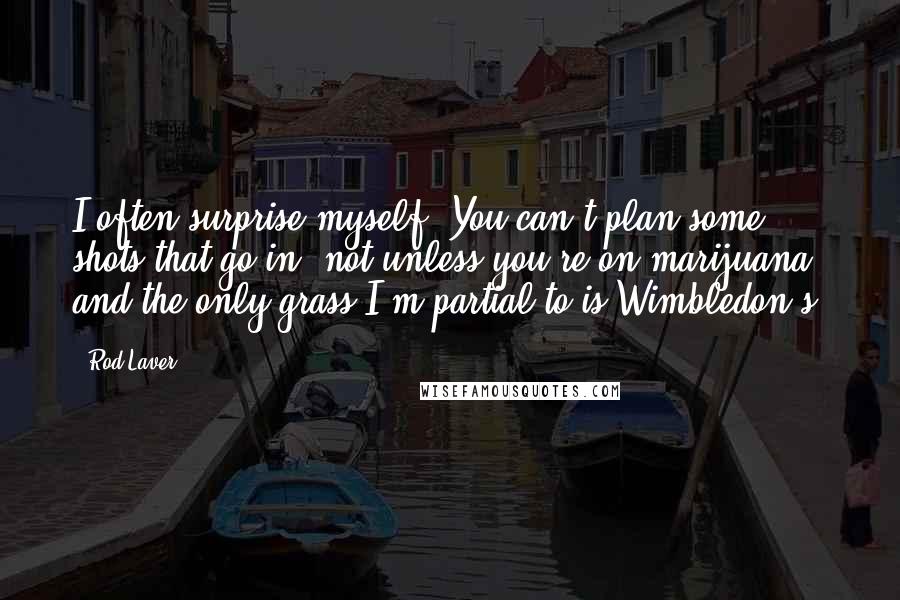 Rod Laver quotes: I often surprise myself. You can't plan some shots that go in, not unless you're on marijuana, and the only grass I'm partial to is Wimbledon's.
