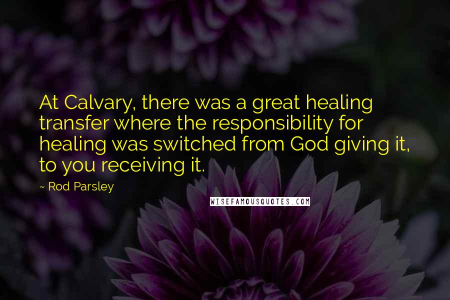 Rod Parsley quotes: At Calvary, there was a great healing transfer where the responsibility for healing was switched from God giving it, to you receiving it.