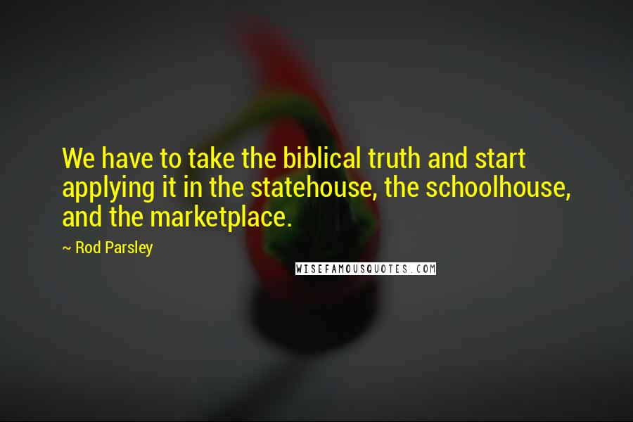 Rod Parsley quotes: We have to take the biblical truth and start applying it in the statehouse, the schoolhouse, and the marketplace.