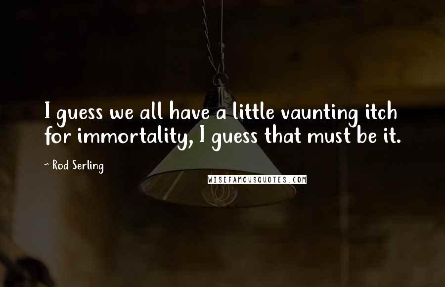 Rod Serling quotes: I guess we all have a little vaunting itch for immortality, I guess that must be it.