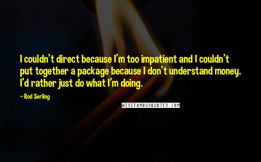 Rod Serling quotes: I couldn't direct because I'm too impatient and I couldn't put together a package because I don't understand money. I'd rather just do what I'm doing.