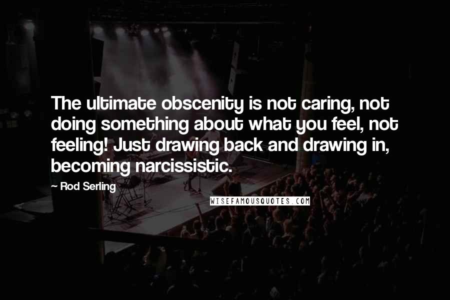 Rod Serling quotes: The ultimate obscenity is not caring, not doing something about what you feel, not feeling! Just drawing back and drawing in, becoming narcissistic.