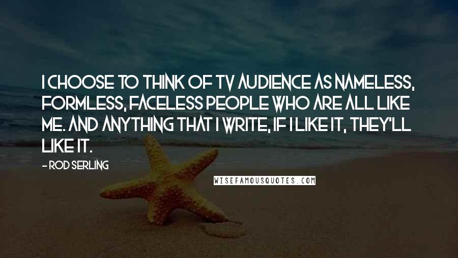 Rod Serling quotes: I choose to think of tv audience as nameless, formless, faceless people who are all like me. And anything that I write, if I like it, they'll like it.