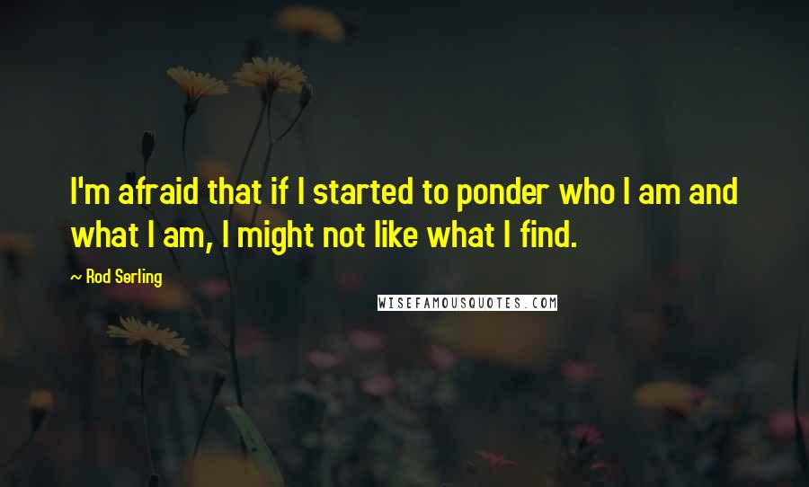 Rod Serling quotes: I'm afraid that if I started to ponder who I am and what I am, I might not like what I find.