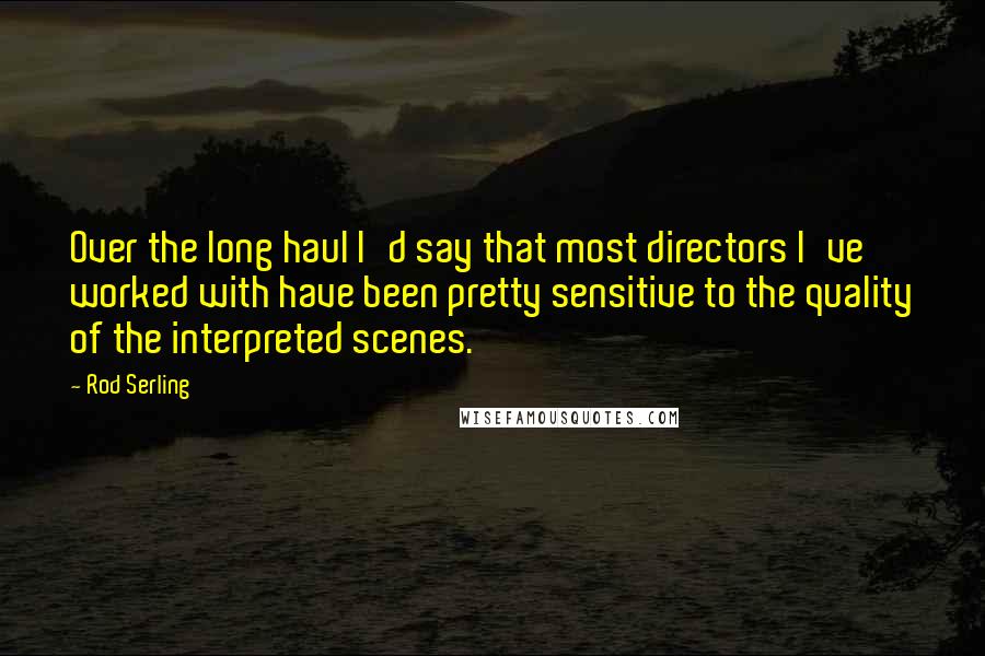 Rod Serling quotes: Over the long haul I'd say that most directors I've worked with have been pretty sensitive to the quality of the interpreted scenes.