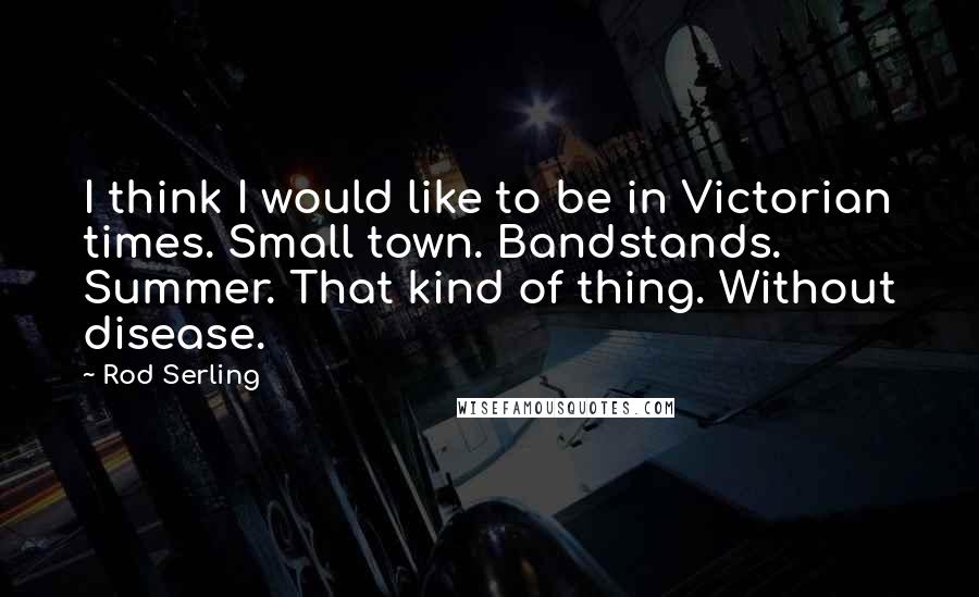 Rod Serling quotes: I think I would like to be in Victorian times. Small town. Bandstands. Summer. That kind of thing. Without disease.