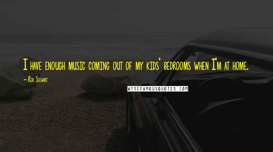 Rod Stewart quotes: I have enough music coming out of my kids' bedrooms when I'm at home.