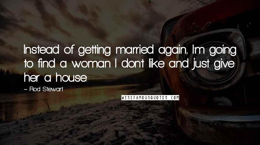 Rod Stewart quotes: Instead of getting married again, I'm going to find a woman I don't like and just give her a house.