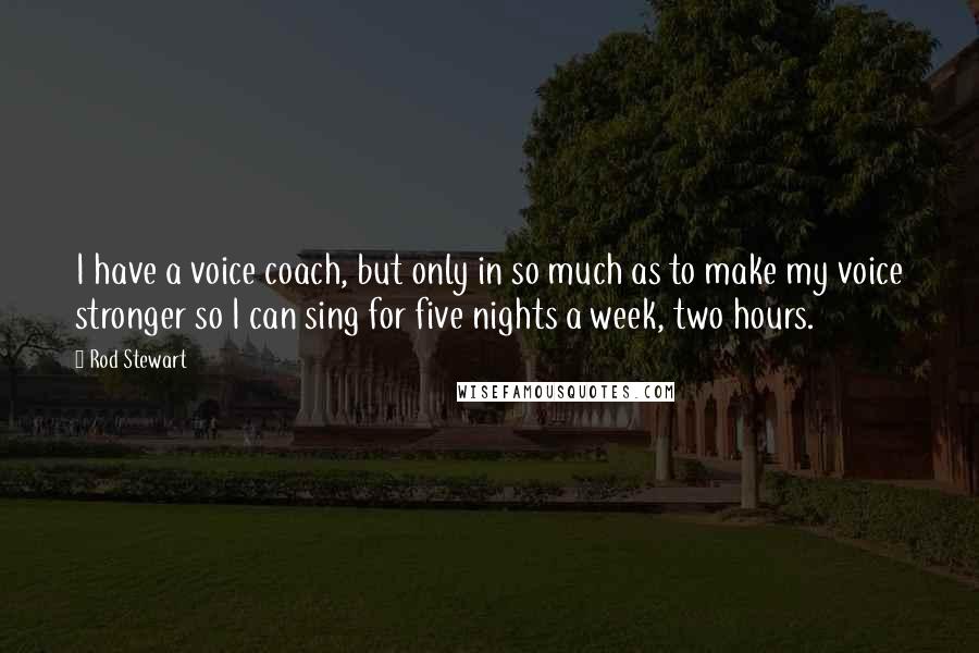 Rod Stewart quotes: I have a voice coach, but only in so much as to make my voice stronger so I can sing for five nights a week, two hours.