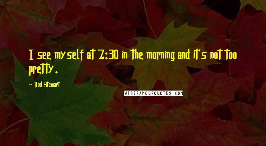 Rod Stewart quotes: I see myself at 7:30 in the morning and it's not too pretty.