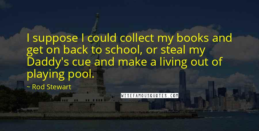 Rod Stewart quotes: I suppose I could collect my books and get on back to school, or steal my Daddy's cue and make a living out of playing pool.