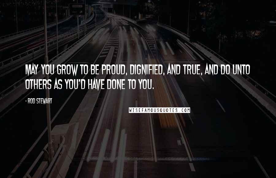 Rod Stewart quotes: May you grow to be proud, dignified, and true, and do unto others as you'd have done to you.
