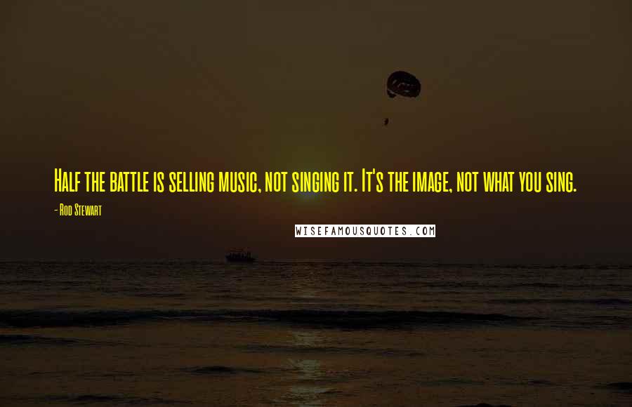 Rod Stewart quotes: Half the battle is selling music, not singing it. It's the image, not what you sing.
