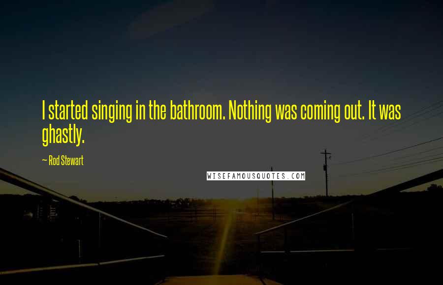 Rod Stewart quotes: I started singing in the bathroom. Nothing was coming out. It was ghastly.