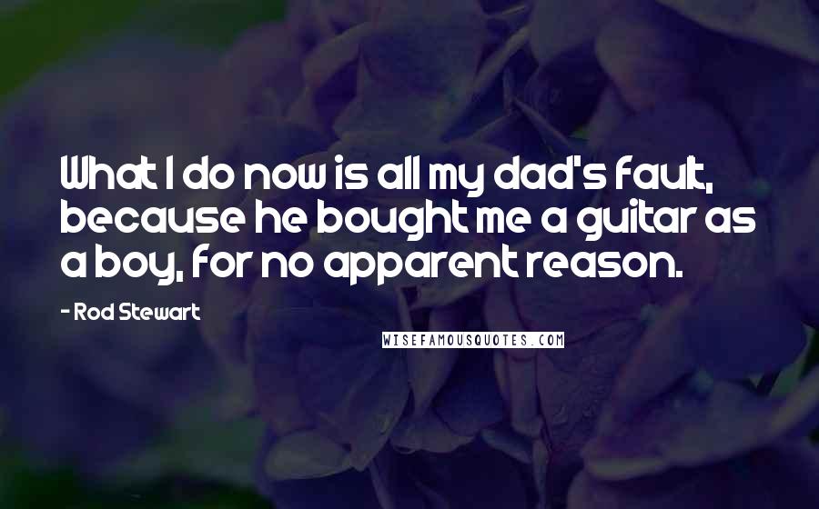 Rod Stewart quotes: What I do now is all my dad's fault, because he bought me a guitar as a boy, for no apparent reason.