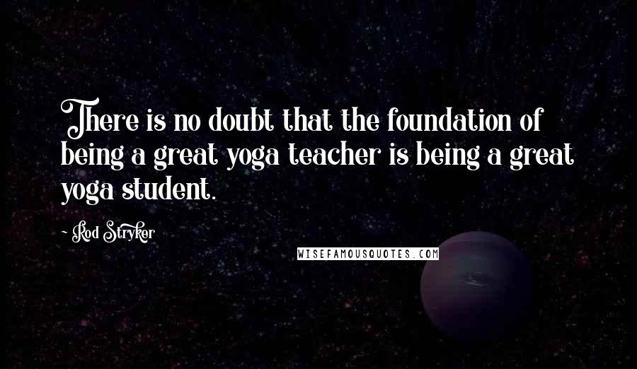 Rod Stryker quotes: There is no doubt that the foundation of being a great yoga teacher is being a great yoga student.