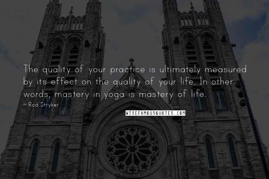 Rod Stryker quotes: The quality of your practice is ultimately measured by its effect on the quality of your life. In other words, mastery in yoga is mastery of life. Rod Stryker quotes: The quality of your practice is ultimately measured by its effect on the quality of your life. In other words, mastery in yoga is mastery of life.
