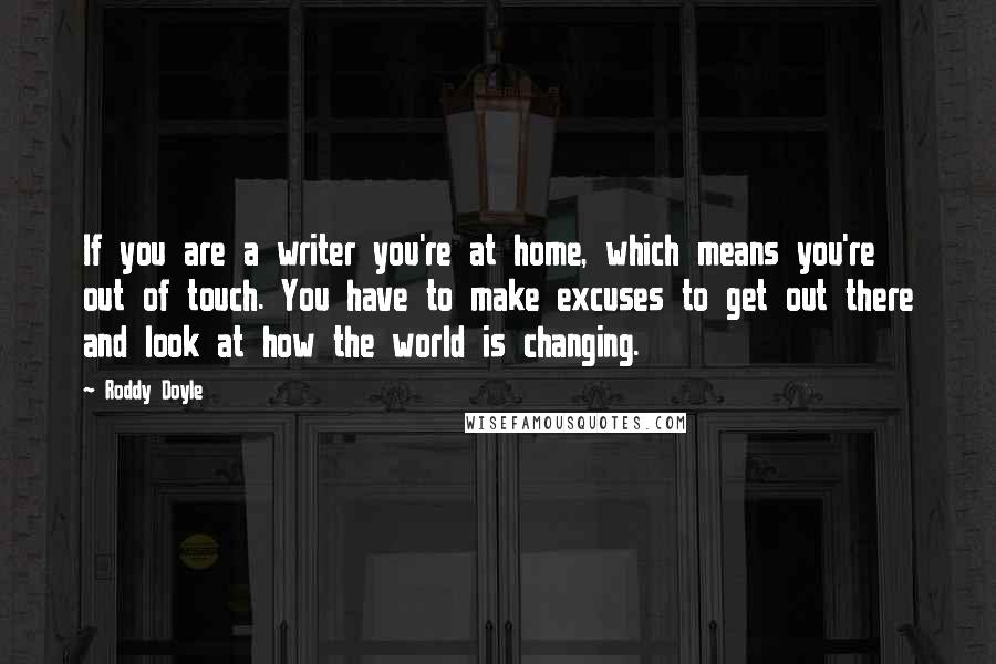 Roddy Doyle quotes: If you are a writer you're at home, which means you're out of touch. You have to make excuses to get out there and look at how the world is