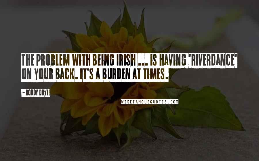 Roddy Doyle quotes: The problem with being Irish ... is having 'Riverdance' on your back. It's a burden at times.